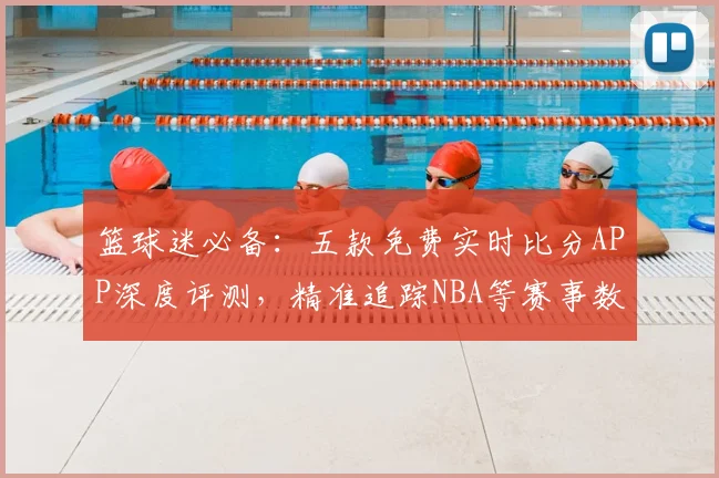 篮球迷必备：五款免费实时比分APP深度评测，精准追踪NBA等赛事数据