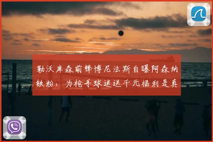 勒沃库森前锋博尼法斯自曝阿森纳铁粉,为枪手球迷送千元福利是真的吗?深度解析