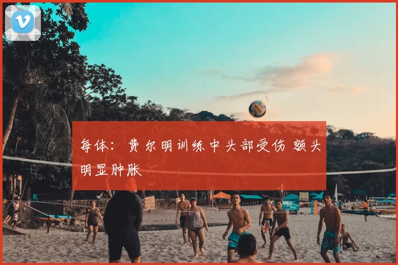 每体：费尔明训练中头部受伤 额头明显肿胀