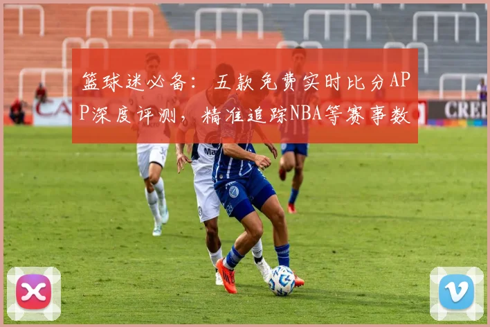 篮球迷必备：五款免费实时比分APP深度评测，精准追踪NBA等赛事数据