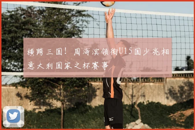 横跨三国!周海滨领衔U15国少亮相意大利国家之杯赛事