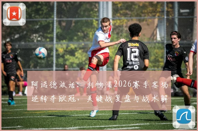 阿诺德放话:利物浦2026赛季客场逆转夺欧冠,关键战复盘与战术解析