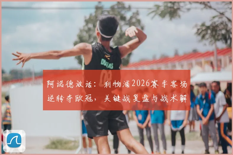 阿诺德放话：利物浦2026赛季客场逆转夺欧冠，关键战复盘与战术解析