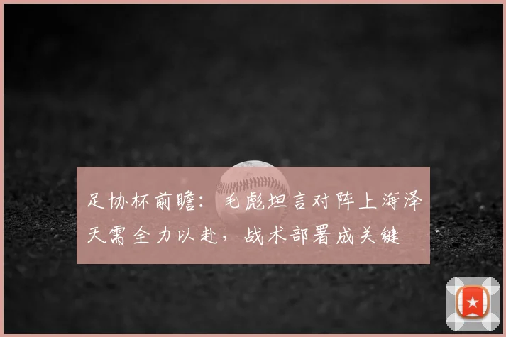 足协杯前瞻:毛彪坦言对阵上海泽天需全力以赴,战术部署成关键