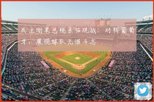 民主刚果总统亲临观战:对阵葡萄牙,展现球队无惧斗志