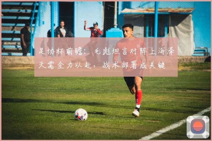 足协杯前瞻：毛彪坦言对阵上海泽天需全力以赴，战术部署成关键