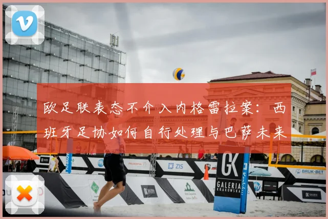 欧足联表态不介入内格雷拉案:西班牙足协如何自行处理与巴萨未来影响解析